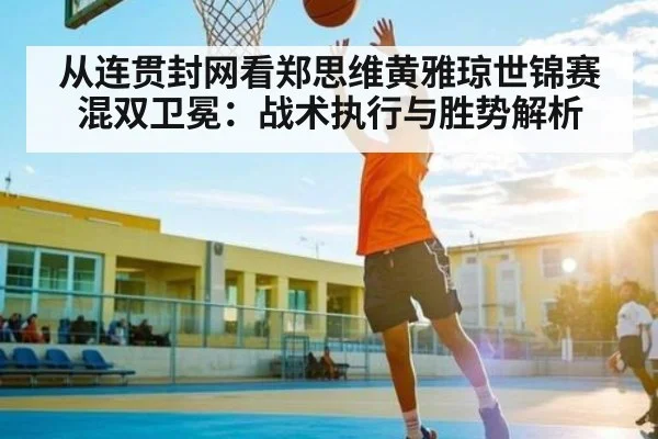从连贯封网看郑思维黄雅琼世锦赛混双卫冕:战术执行与胜势解析